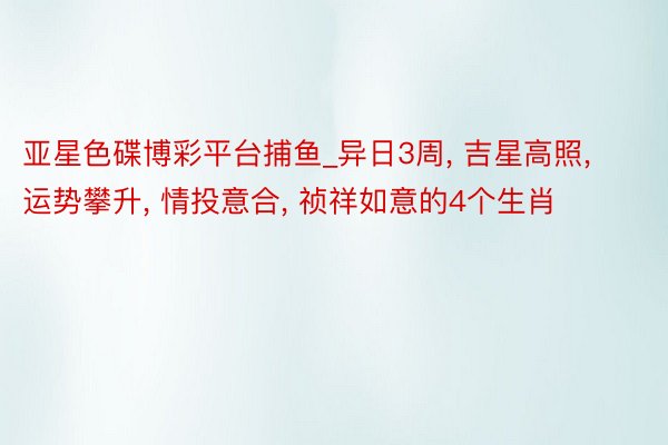 亚星色碟博彩平台捕鱼_异日3周, 吉星高照, 运势攀升, 情投意合, 祯祥如意的4个生肖