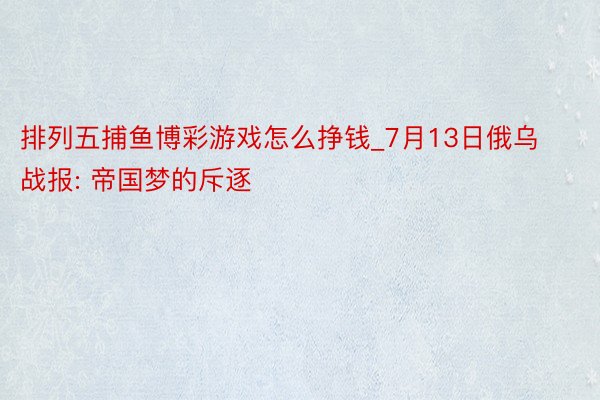 排列五捕鱼博彩游戏怎么挣钱_7月13日俄乌战报: 帝国梦的斥逐