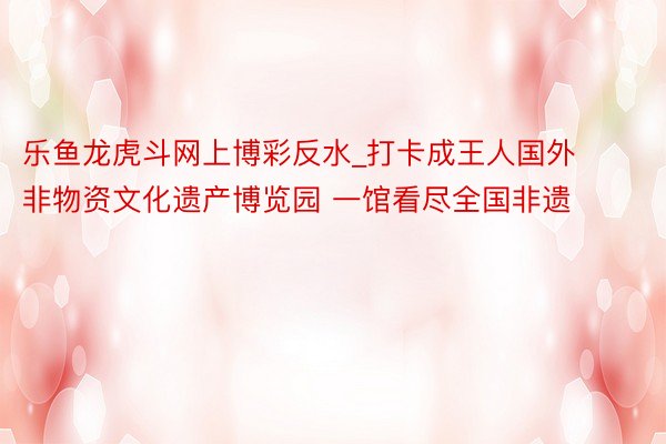 乐鱼龙虎斗网上博彩反水_打卡成王人国外非物资文化遗产博览园 一馆看尽全国非遗