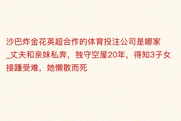 沙巴炸金花英超合作的体育投注公司是哪家_丈夫和亲妹私奔，独守空屋20年，得知3子女接踵受难，她懒散而死