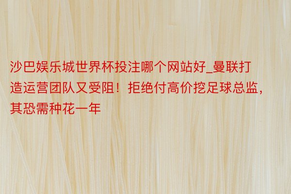 沙巴娱乐城世界杯投注哪个网站好_曼联打造运营团队又受阻！拒绝付高价挖足球总监，其恐需种花一年