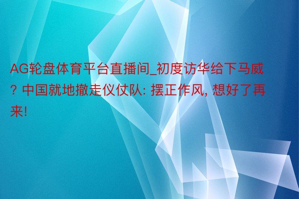 AG轮盘体育平台直播间_初度访华给下马威? 中国就地撤走仪仗队: 摆正作风， 想好了再来!