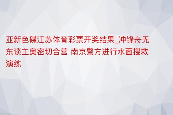 亚新色碟江苏体育彩票开奖结果_冲锋舟无东谈主奥密切合营 南京警方进行水面搜救演练