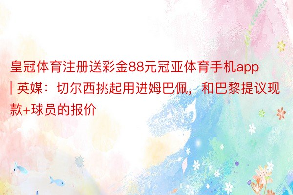 皇冠体育注册送彩金88元冠亚体育手机app | 英媒：切尔西挑起用进姆巴佩，和巴黎提议现款+球员的报价