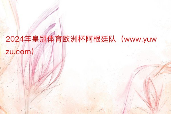2024年皇冠体育欧洲杯阿根廷队（www.yuwzu.com）