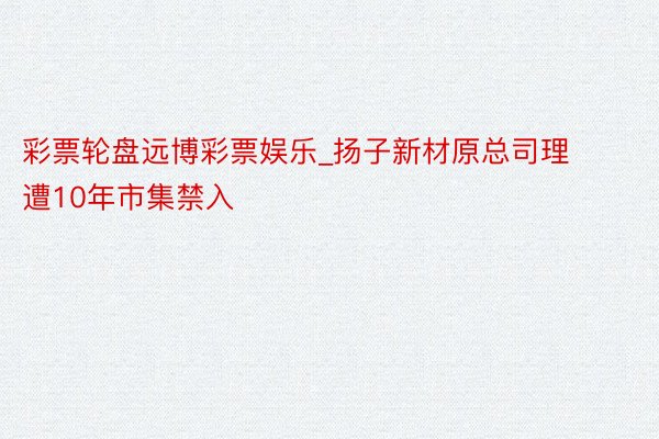 彩票轮盘远博彩票娱乐_扬子新材原总司理遭10年市集禁入