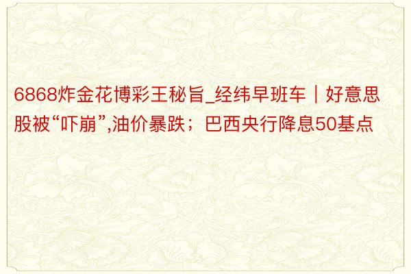 6868炸金花博彩王秘旨_经纬早班车｜好意思股被“吓崩”,油价暴跌；巴西央行降息50基点