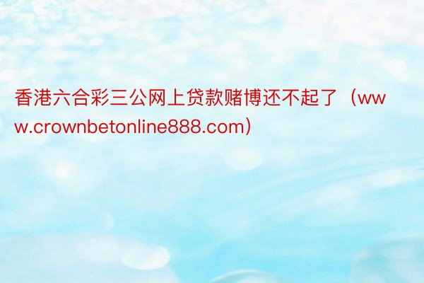香港六合彩三公网上贷款赌博还不起了（www.crownbetonline888.com）