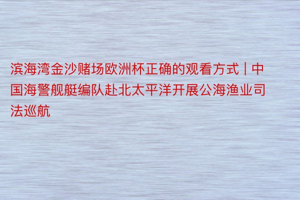 滨海湾金沙赌场欧洲杯正确的观看方式 | 中国海警舰艇编队赴北太平洋开展公海渔业司法巡航