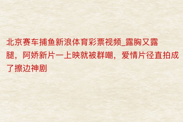 北京赛车捕鱼新浪体育彩票视频_露胸又露腿，阿娇新片一上映就被群嘲，爱情片径直拍成了擦边神剧