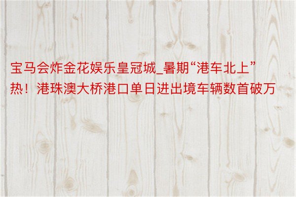 宝马会炸金花娱乐皇冠城_暑期“港车北上”热！港珠澳大桥港口单日进出境车辆数首破万