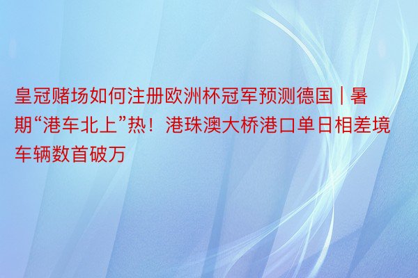 皇冠赌场如何注册欧洲杯冠军预测德国 | 暑期“港车北上”热！港珠澳大桥港口单日相差境车辆数首破万