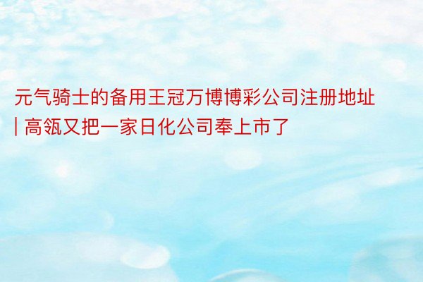 元气骑士的备用王冠万博博彩公司注册地址 | 高瓴又把一家日化公司奉上市了