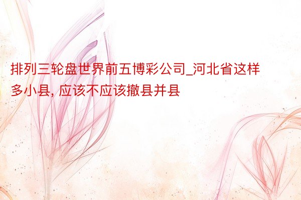 排列三轮盘世界前五博彩公司_河北省这样多小县, 应该不应该撤县并县