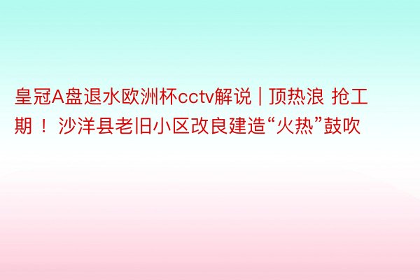 皇冠A盘退水欧洲杯cctv解说 | 顶热浪 抢工期 ！沙洋县老旧小区改良建造“火热”鼓吹