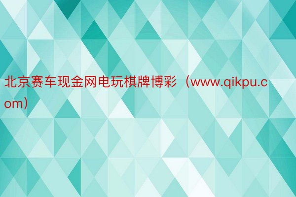 北京赛车现金网电玩棋牌博彩（www.qikpu.com）