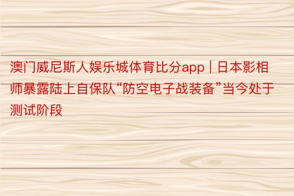 澳门威尼斯人娱乐城体育比分app | 日本影相师暴露陆上自保队“防空电子战装备”当今处于测试阶段