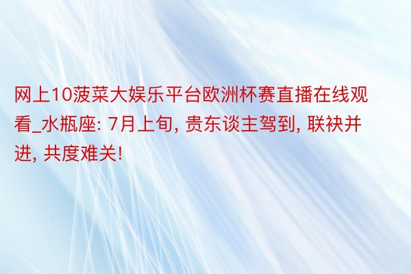 网上10菠菜大娱乐平台欧洲杯赛直播在线观看_水瓶座: 7月上旬, 贵东谈主驾到, 联袂并进, 共度难关!