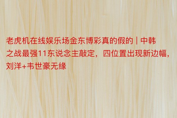 老虎机在线娱乐场金东博彩真的假的 | 中韩之战最强11东说念主敲定，四位置出现新边幅，刘洋+韦世豪无缘