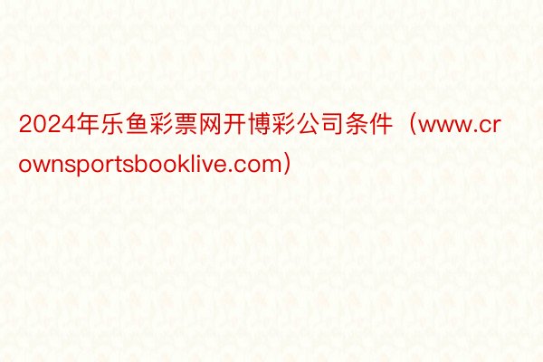 2024年乐鱼彩票网开博彩公司条件（www.crownsportsbooklive.com）