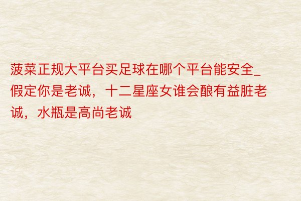 菠菜正规大平台买足球在哪个平台能安全_假定你是老诚，十二星座女谁会酿有益脏老诚，水瓶是高尚老诚