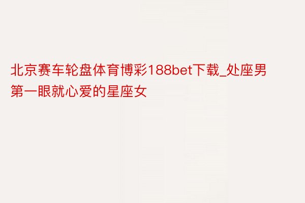 北京赛车轮盘体育博彩188bet下载_处座男第一眼就心爱的星座女