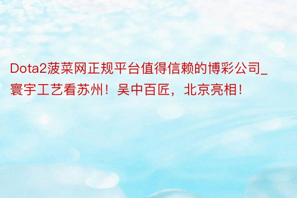 Dota2菠菜网正规平台值得信赖的博彩公司_寰宇工艺看苏州！吴中百匠，北京亮相！