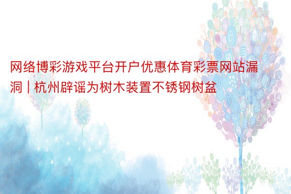 网络博彩游戏平台开户优惠体育彩票网站漏洞 | 杭州辟谣为树木装置不锈钢树盆