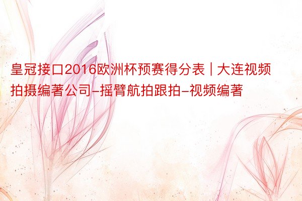 皇冠接口2016欧洲杯预赛得分表 | 大连视频拍摄编著公司-摇臂航拍跟拍-视频编著
