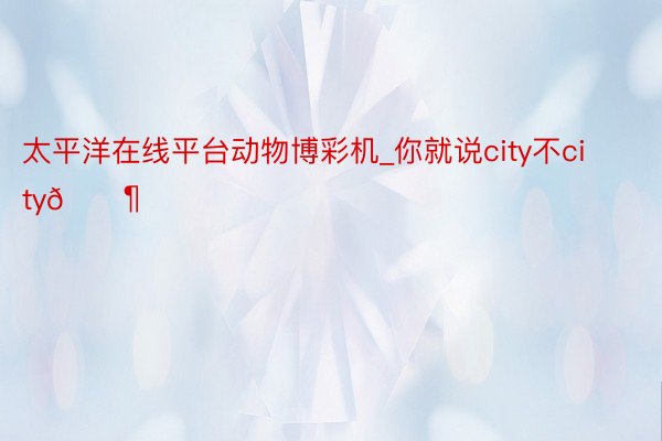 太平洋在线平台动物博彩机_你就说city不city🚶