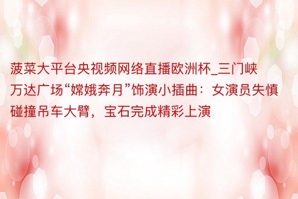 菠菜大平台央视频网络直播欧洲杯_三门峡万达广场“嫦娥奔月”饰演小插曲：女演员失慎碰撞吊车大臂，宝石完成精彩上演