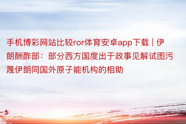 手机博彩网站比较ror体育安卓app下载 | 伊朗酬酢部：部分西方国度出于政事见解试图污蔑伊朗同国外原子能机构的相助