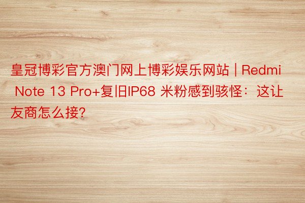皇冠博彩官方澳门网上博彩娱乐网站 | Redmi Note 13 Pro+复旧IP68 米粉感到骇怪：这让友商怎么接？