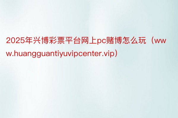 2025年兴博彩票平台网上pc赌博怎么玩（www.huangguantiyuvipcenter.vip）