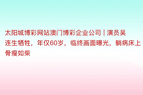 太阳城博彩网站澳门博彩企业公司 | 演员吴连生牺牲，年仅60岁，临终画面曝光，躺病床上骨瘦如柴