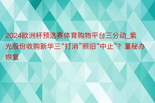 2024欧洲杯预选赛体育购物平台三分动_紫光股份收购新华三“打消”照旧“中止”？董秘办恢复