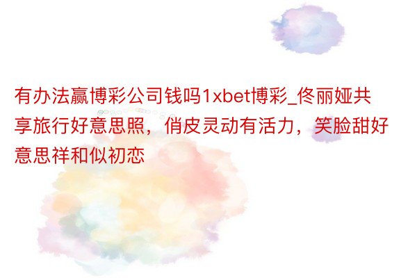 有办法赢博彩公司钱吗1xbet博彩_佟丽娅共享旅行好意思照，俏皮灵动有活力，笑脸甜好意思祥和似初恋