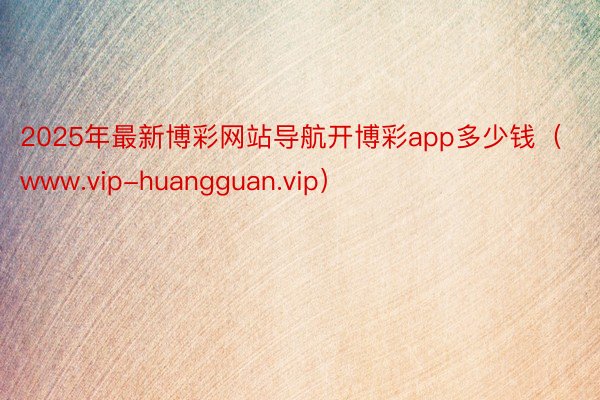 2025年最新博彩网站导航开博彩app多少钱（www.vip-huangguan.vip）