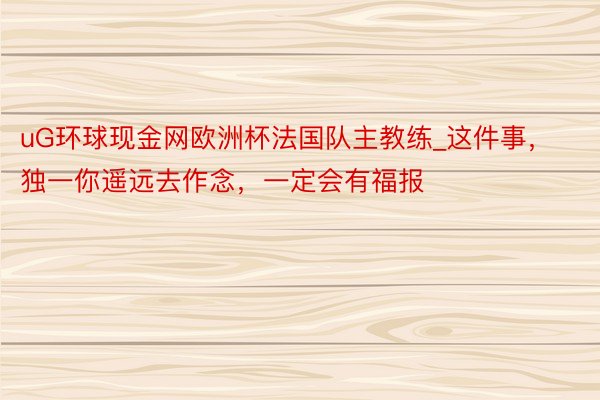 uG环球现金网欧洲杯法国队主教练_这件事，独一你遥远去作念，一定会有福报