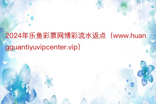 2024年乐鱼彩票网博彩流水返点（www.huangguantiyuvipcenter.vip）