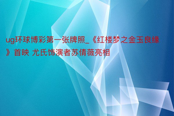 ug环球博彩第一张牌照_《红楼梦之金玉良缘》首映 尤氏饰演者苏倩薇亮相