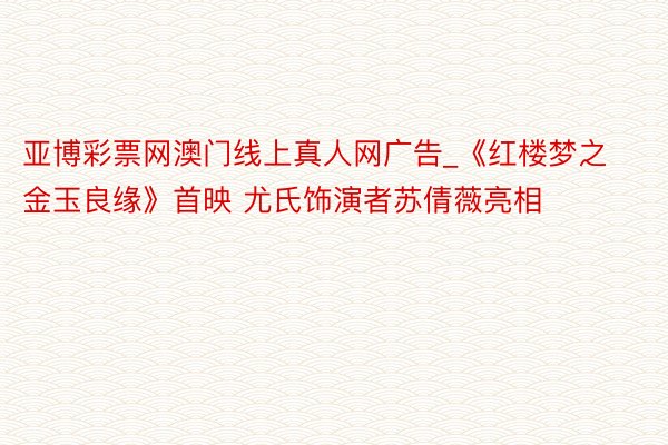 亚博彩票网澳门线上真人网广告_《红楼梦之金玉良缘》首映 尤氏饰演者苏倩薇亮相