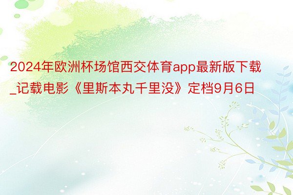 2024年欧洲杯场馆西交体育app最新版下载_记载电影《里斯本丸千里没》定档9月6日