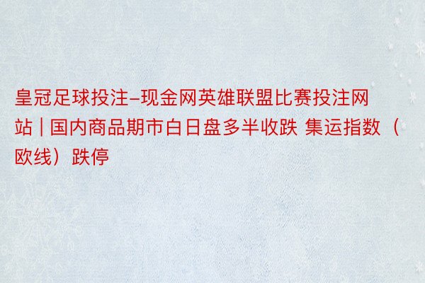 皇冠足球投注-现金网英雄联盟比赛投注网站 | 国内商品期市白日盘多半收跌 集运指数（欧线）跌停