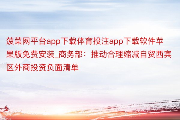 菠菜网平台app下载体育投注app下载软件苹果版免费安装_商务部：推动合理缩减自贸西宾区外商投资负面清单
