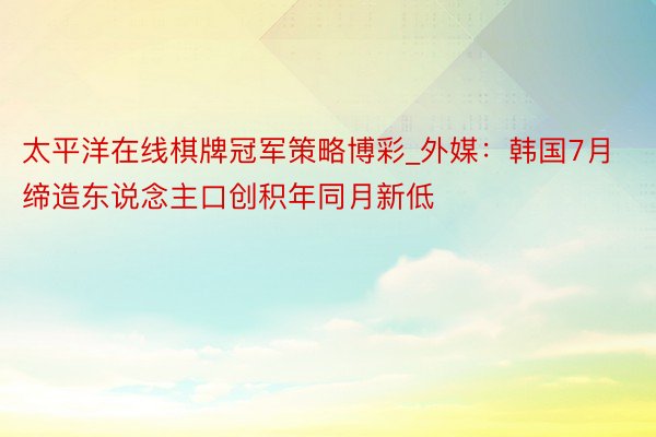 太平洋在线棋牌冠军策略博彩_外媒：韩国7月缔造东说念主口创积年同月新低