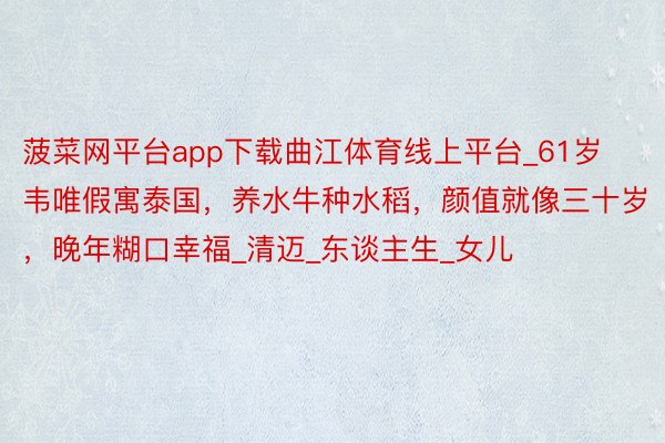 菠菜网平台app下载曲江体育线上平台_61岁韦唯假寓泰国，养水牛种水稻，颜值就像三十岁，晚年糊口幸福_清迈_东谈主生_女儿