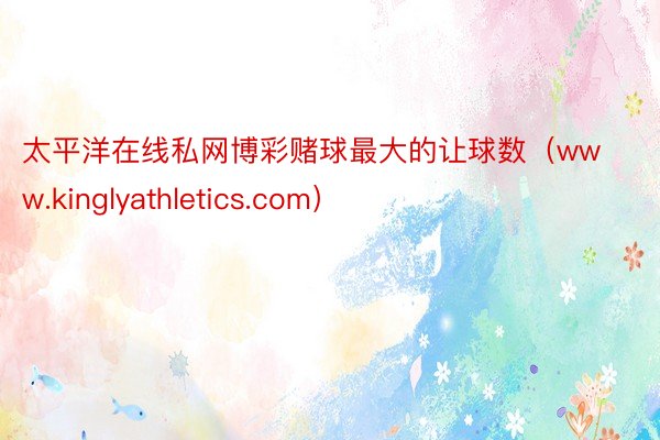 太平洋在线私网博彩赌球最大的让球数（www.kinglyathletics.com）
