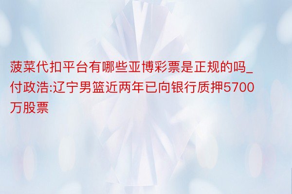 菠菜代扣平台有哪些亚博彩票是正规的吗_付政浩:辽宁男篮近两年已向银行质押5700万股票